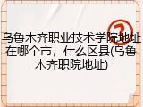 乌鲁木齐职业技术学院地址在哪个市，什么区县(乌鲁木齐职院地址)