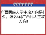 广西民族大学主攻方向是什么，怎么样(广西民大主攻方向)