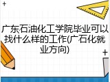 广东石油化工学院毕业可以找什么样的工作(广石化就业方向)