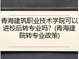 青海建筑职业技术学院可以进校后转专业吗？(青海建院转专业政策)