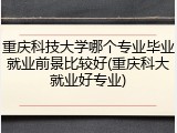 重庆科技大学哪个专业毕业就业前景比较好(重庆科大就业好专业)