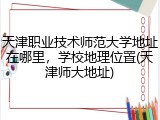 天津职业技术师范大学地址在哪里，学校地理位置(天津师大地址)