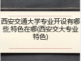西安交通大学专业开设有哪些,特色在哪(西安交大专业特色)