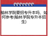 榆林学院要招专升本吗，如何参考(榆林学院专升本招生)