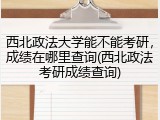 西北政法大学能不能考研，成绩在哪里查询(西北政法考研成绩查询)