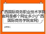 广西国际商务职业技术学院官网是哪个网址多少(广西国际商务学院官网)