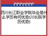 四川长江职业学院毕业是什么学历有何优势(川长院学历优势)