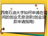 西南石油大学如何申请在读间的创业无息贷款(创业贷款申请指南)