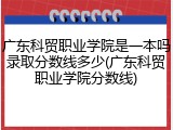 广东科贸职业学院是一本吗录取分数线多少(广东科贸职业学院分数线)