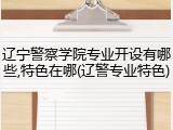 辽宁警察学院专业开设有哪些,特色在哪(辽警专业特色)