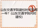 山东交通学院建校时间是哪一年？(山东交通学院何时建校)