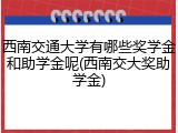 西南交通大学有哪些奖学金和助学金呢(西南交大奖助学金)