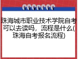珠海城市职业技术学院自考可以去读吗，流程是什么(珠海自考报名流程)