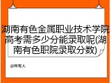 湖南有色金属职业技术学院高考需多少分能录取呢(湖南有色职院录取分数)
