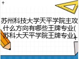 苏州科技大学天平学院主攻什么方向有哪些王牌专业(苏科大天平学院王牌专业)
