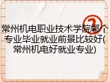 常州机电职业技术学院哪个专业毕业就业前景比较好(常州机电好就业专业)