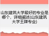 山东建筑大学最好的专业是哪个，详细阐述(山东建筑大学王牌专业)