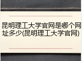 昆明理工大学官网是哪个网址多少(昆明理工大学官网)