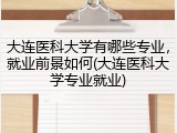 大连医科大学有哪些专业，就业前景如何(大连医科大学专业就业)