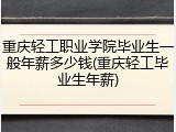 重庆轻工职业学院毕业生一般年薪多少钱(重庆轻工毕业生年薪)
