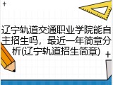 辽宁轨道交通职业学院能自主招生吗，最近一年简章分析(辽宁轨道招生简章)