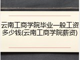 云南工商学院毕业一般工资多少钱(云南工商学院薪资)