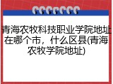 青海农牧科技职业学院地址在哪个市，什么区县(青海农牧学院地址)