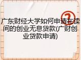 广东财经大学如何申请在读间的创业无息贷款(广财创业贷款申请)