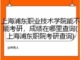上海浦东职业技术学院能不能考研，成绩在哪里查询(上海浦东职院考研查询)