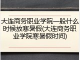 大连商务职业学院一般什么时候放寒暑假(大连商务职业学院寒暑假时间)