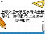 上海交通大学医学院含金量量吗，值得报吗(上交医学值得报吗)