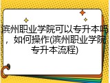 滨州职业学院可以专升本吗，如何操作(滨州职业学院专升本流程)
