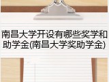 南昌大学开设有哪些奖学和助学金(南昌大学奖助学金)