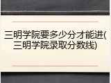 三明学院要多少分才能进(三明学院录取分数线)