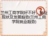兰州工商学院好不好，就业现状及发展趋势(兰州工商学院就业趋势)