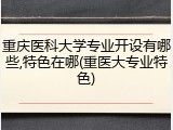重庆医科大学专业开设有哪些,特色在哪(重医大专业特色)