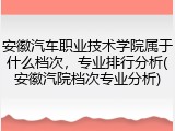 安徽汽车职业技术学院属于什么档次，专业排行分析(安徽汽院档次专业分析)