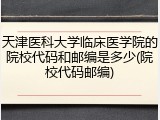 天津医科大学临床医学院的院校代码和邮编是多少(院校代码邮编)