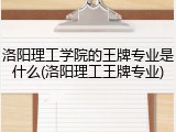 洛阳理工学院的王牌专业是什么(洛阳理工王牌专业)