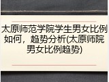 太原师范学院学生男女比例如何，趋势分析(太原师院男女比例趋势)