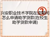 兴安职业技术学院在读期间怎么申请助学贷款(在校生助学贷款申请)