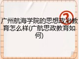 广州航海学院的思想政治教育怎么样(广航思政教育如何)