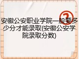 安徽公安职业学院一般要多少分才能录取(安徽公安学院录取分数)