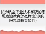 长沙航空职业技术学院的思想政治教育怎么样(长沙航院思政教育如何)