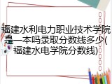 福建水利电力职业技术学院是一本吗录取分数线多少(福建水电学院分数线)