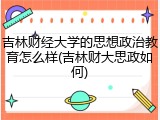 吉林财经大学的思想政治教育怎么样(吉林财大思政如何)