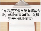广东科贸职业学院有哪些专业，就业前景如何(广东科贸专业就业前景)