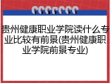 贵州健康职业学院读什么专业比较有前景(贵州健康职业学院前景专业)