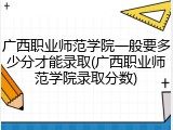 广西职业师范学院一般要多少分才能录取(广西职业师范学院录取分数)