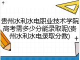 贵州水利水电职业技术学院高考需多少分能录取呢(贵州水利水电录取分数)